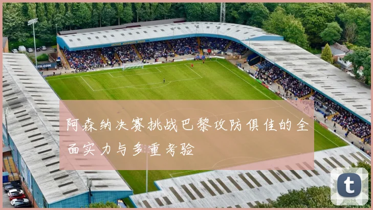 阿森纳决赛挑战巴黎攻防俱佳的全面实力与多重考验