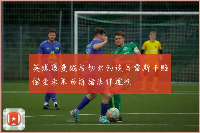 英媒曝曼城与切尔西谈马雷斯卡赔偿金未果或诉诸法律途径