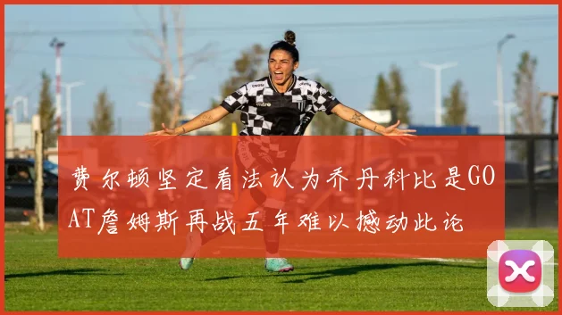 费尔顿坚定看法认为乔丹科比是GOAT詹姆斯再战五年难以撼动此论