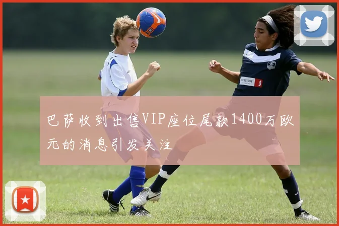 巴萨收到出售VIP座位尾款1400万欧元的消息引发关注