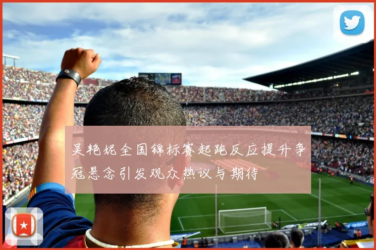 吴艳妮全国锦标赛起跑反应提升争冠悬念引发观众热议与期待
