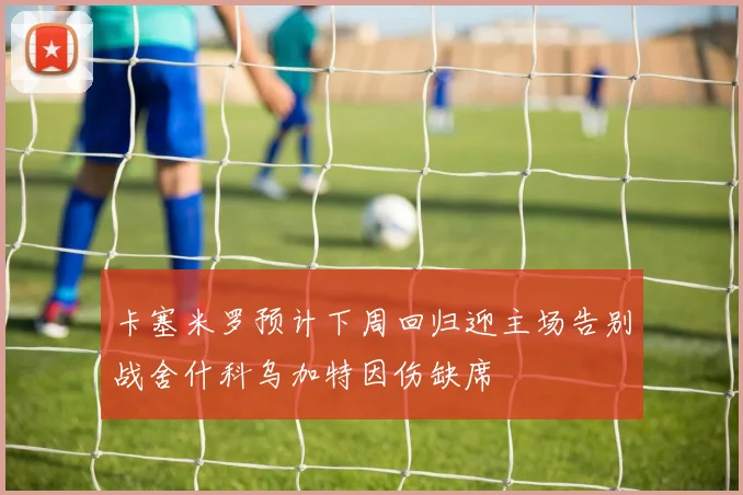 卡塞米罗预计下周回归迎主场告别战舍什科乌加特因伤缺席