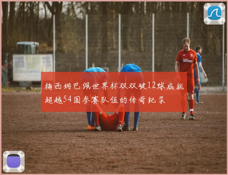 梅西姆巴佩世界杯双双破12球成就超越54国参赛队伍的传奇纪录