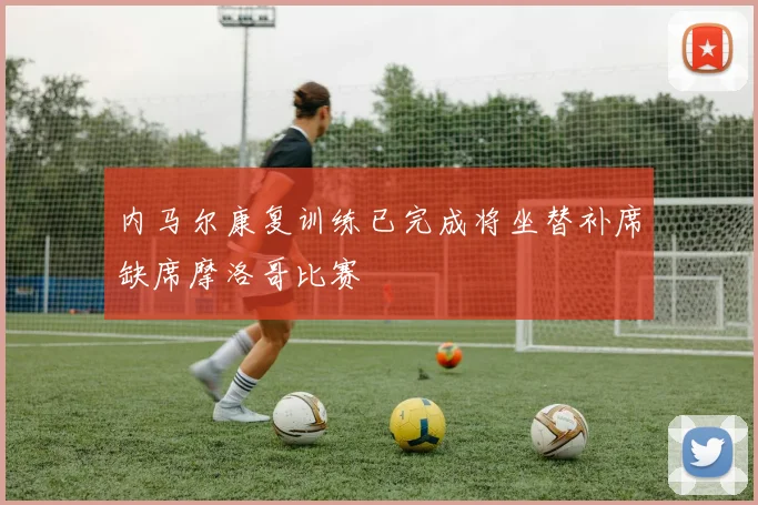 内马尔康复训练已完成将坐替补席缺席摩洛哥比赛