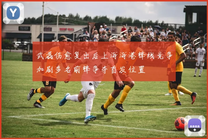 武磊伤愈复出后上海海港锋线竞争加剧多名前锋争夺首发位置