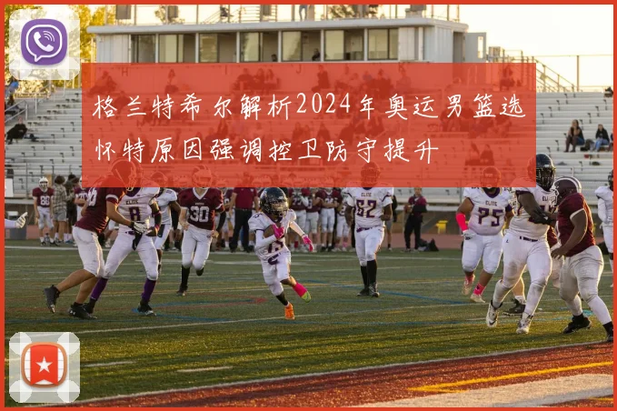 格兰特希尔解析2024年奥运男篮选怀特原因强调控卫防守提升