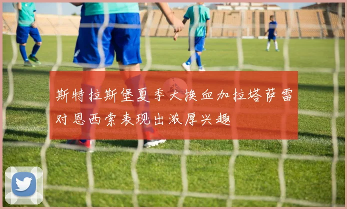 斯特拉斯堡夏季大换血加拉塔萨雷对恩西索表现出浓厚兴趣
