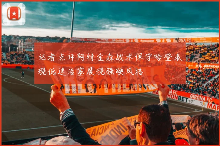 记者点评阿特金森战术保守哈登表现低迷活塞展现强硬风格