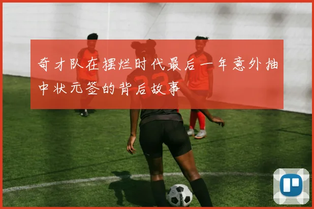 奇才队在摆烂时代最后一年意外抽中状元签的背后故事