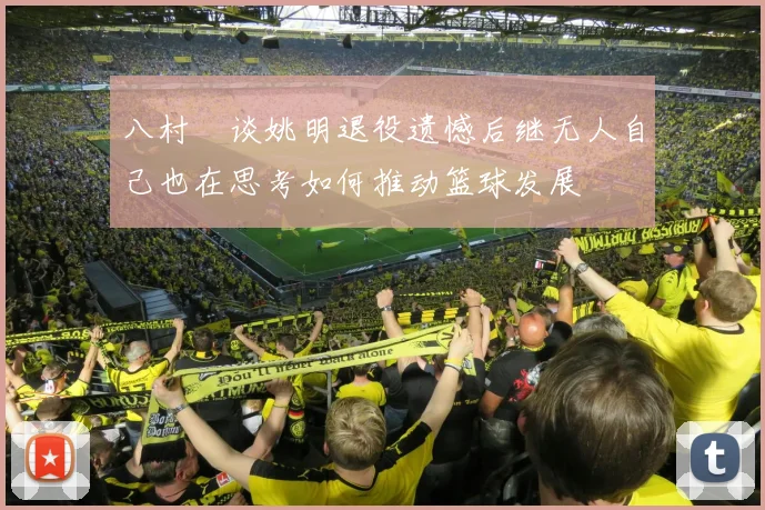 八村塁谈姚明退役遗憾后继无人自己也在思考如何推动篮球发展