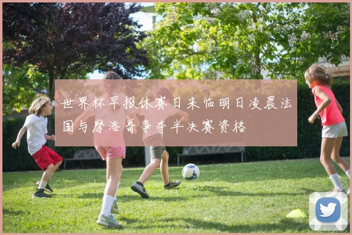 世界杯早报休赛日来临明日凌晨法国与摩洛哥争夺半决赛资格