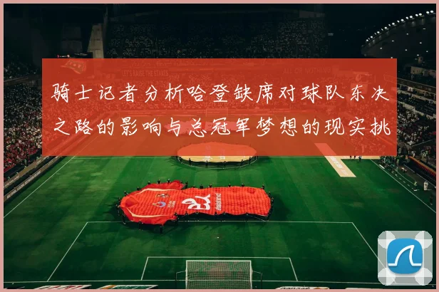 骑士记者分析哈登缺席对球队东决之路的影响与总冠军梦想的现实挑战