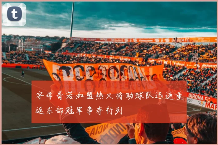 字母哥若加盟热火将助球队迅速重返东部冠军争夺行列