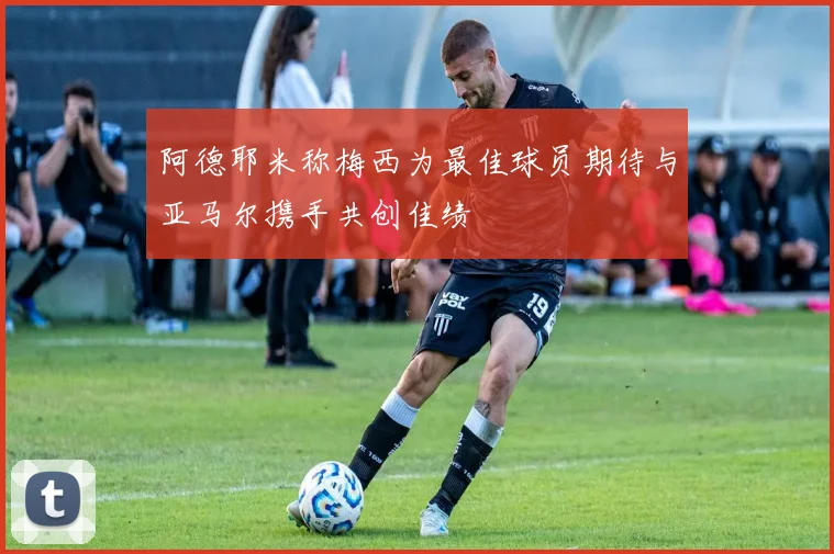 阿德耶米称梅西为最佳球员期待与亚马尔携手共创佳绩