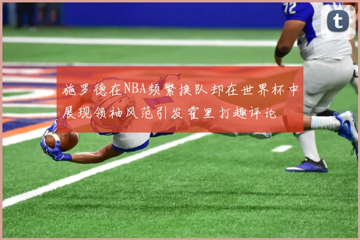 施罗德在NBA频繁换队却在世界杯中展现领袖风范引发霍里打趣评论