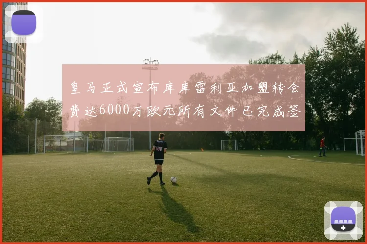皇马正式宣布库库雷利亚加盟转会费达6000万欧元所有文件已完成签署