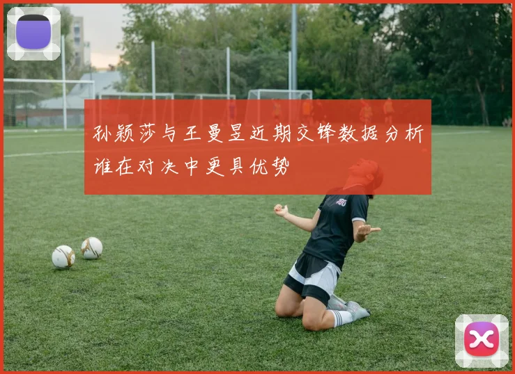 孙颖莎与王曼昱近期交锋数据分析谁在对决中更具优势