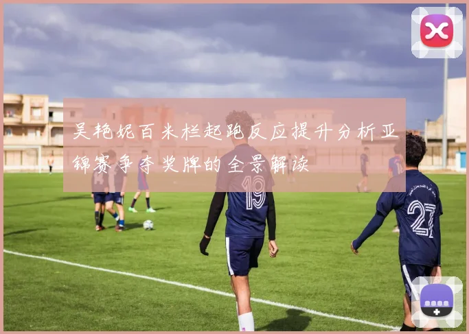 吴艳妮百米栏起跑反应提升分析亚锦赛争夺奖牌的全景解读