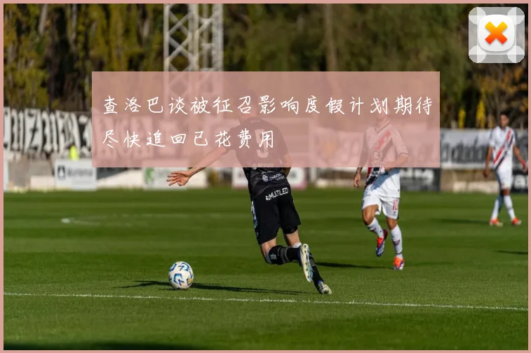 查洛巴谈被征召影响度假计划期待尽快追回已花费用