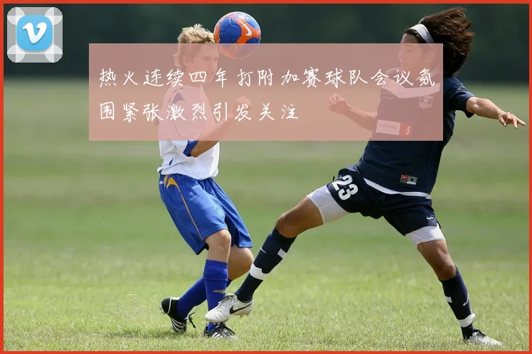 热火连续四年打附加赛球队会议氛围紧张激烈引发关注
