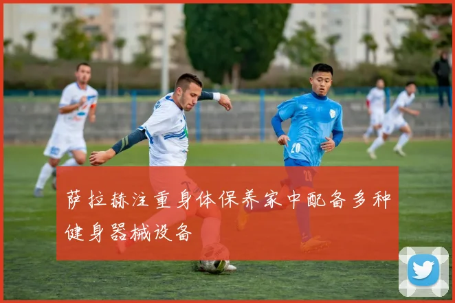 萨拉赫注重身体保养家中配备多种健身器械设备