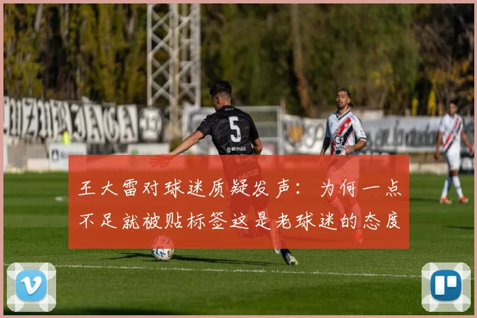 王大雷对球迷质疑发声：为何一点不足就被贴标签这是老球迷的态度吗