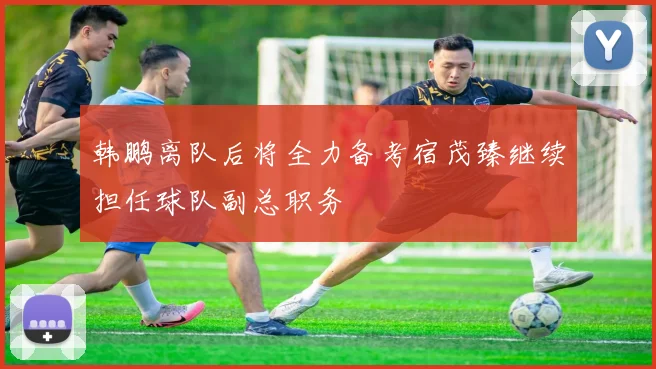 韩鹏离队后将全力备考宿茂臻继续担任球队副总职务